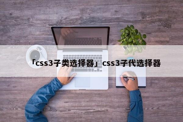 「css3子類選擇器」css3子代選擇器