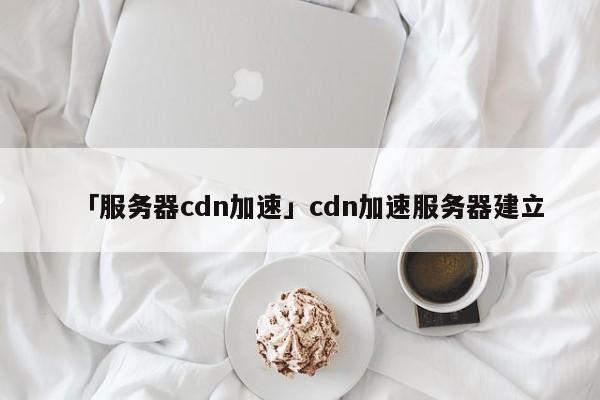 「服務(wù)器cdn加速」cdn加速服務(wù)器建立