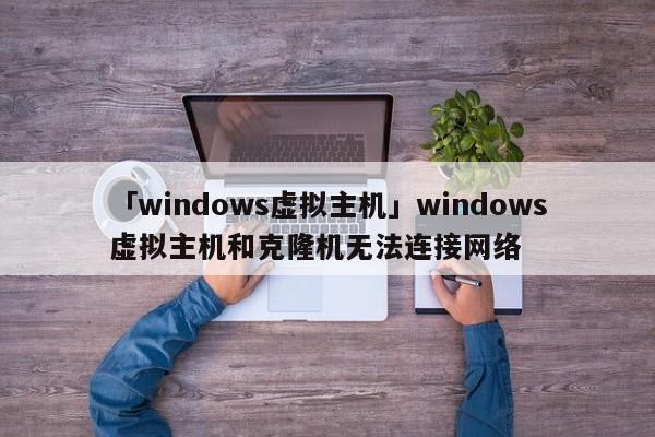 「windows虛擬主機(jī)」windows虛擬主機(jī)和克隆機(jī)無(wú)法連接網(wǎng)絡(luò)