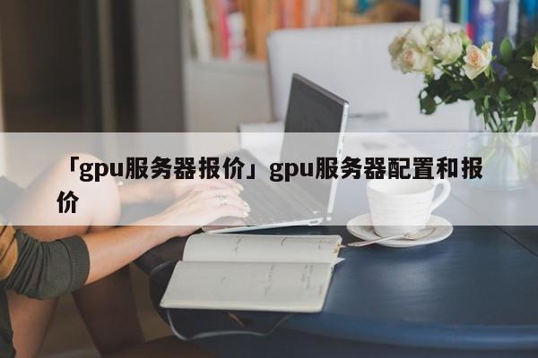 「gpu服務(wù)器報(bào)價(jià)」gpu服務(wù)器配置和報(bào)價(jià)