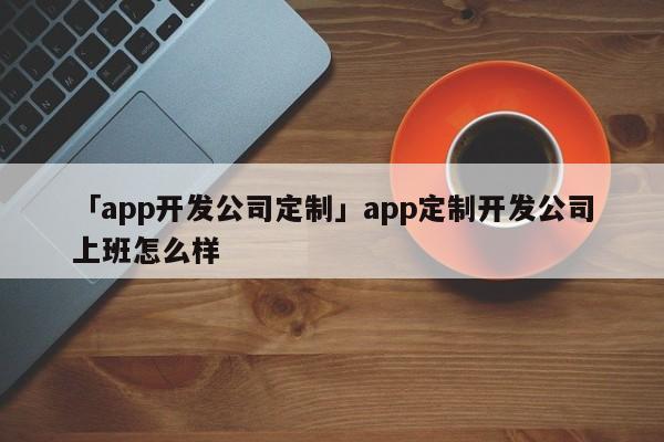 「app開發(fā)公司定制」app定制開發(fā)公司上班怎么樣