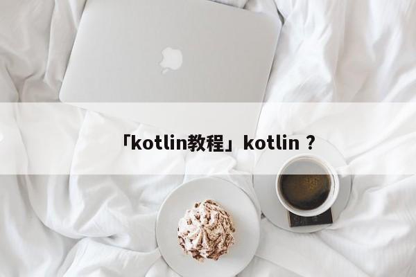 「kotlin教程」kotlin ?