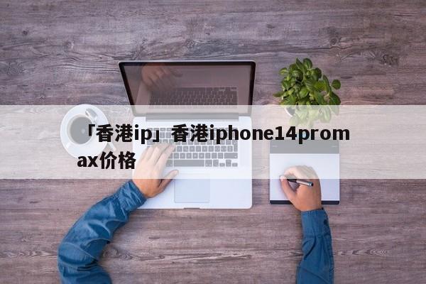 「香港ip」香港iphone14promax價(jià)格