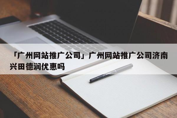 「廣州網(wǎng)站推廣公司」廣州網(wǎng)站推廣公司濟南興田德潤優(yōu)惠嗎