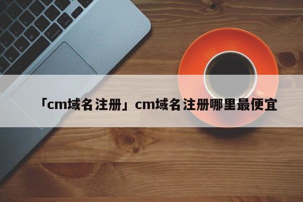 「cm域名注冊」cm域名注冊哪里最便宜