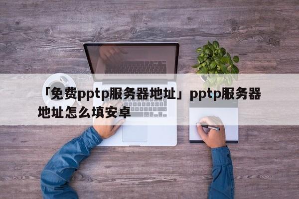 「免費(fèi)pptp服務(wù)器地址」pptp服務(wù)器地址怎么填安卓