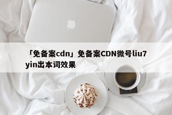 「免備案cdn」免備案CDN微號liu7yin出本詞效果