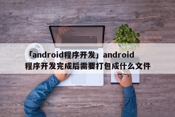 「android程序開(kāi)發(fā)」android程序開(kāi)發(fā)完成后需要打包成什么文件