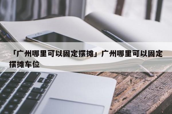 「廣州哪里可以固定擺攤」廣州哪里可以固定擺攤車(chē)位