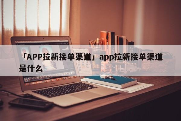 「APP拉新接單渠道」app拉新接單渠道是什么