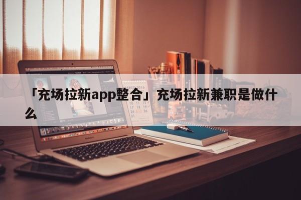 「充場拉新app整合」充場拉新兼職是做什么