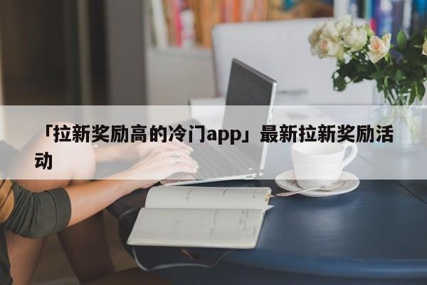 「拉新獎勵高的冷門app」最新拉新獎勵活動