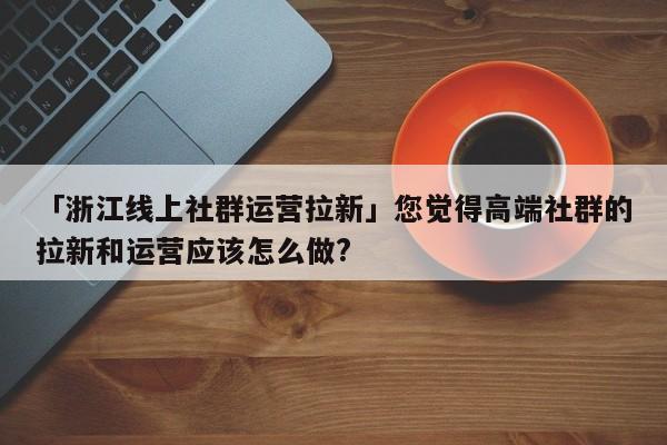 「浙江線上社群運營拉新」您覺得高端社群的拉新和運營應該怎么做?