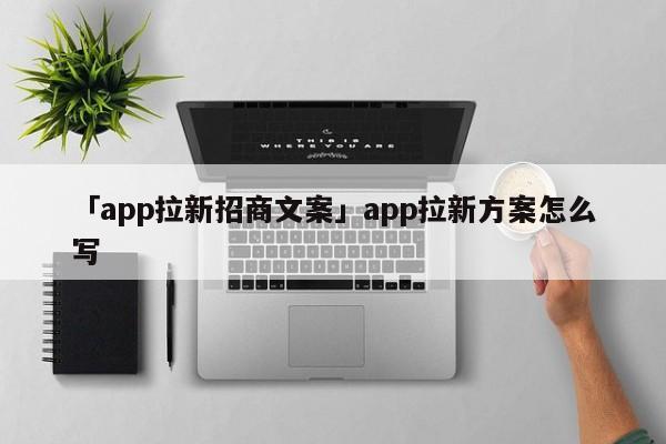 「app拉新招商文案」app拉新方案怎么寫