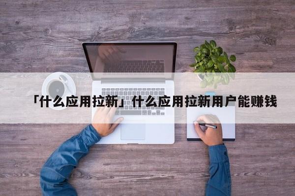 「什么應(yīng)用拉新」什么應(yīng)用拉新用戶能賺錢