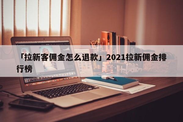 「拉新客傭金怎么退款」2021拉新傭金排行榜