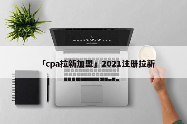 「cpa拉新加盟」2021注冊拉新