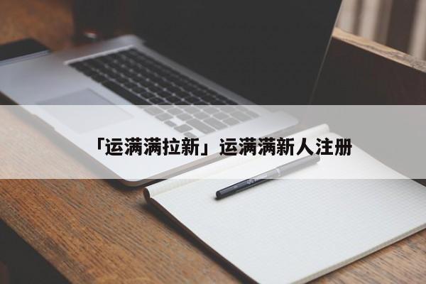 「運(yùn)滿滿拉新」運(yùn)滿滿新人注冊