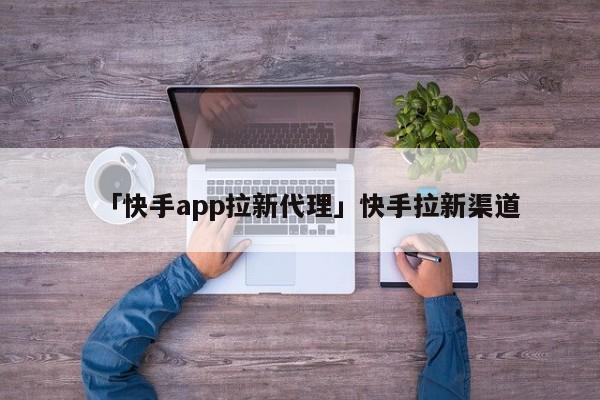 「快手app拉新代理」快手拉新渠道