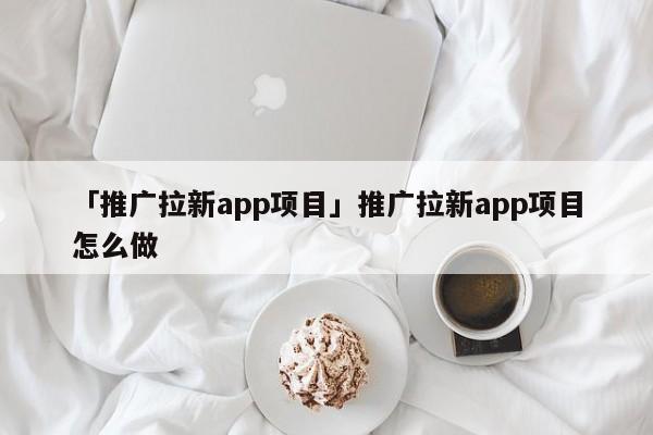 「推廣拉新app項(xiàng)目」推廣拉新app項(xiàng)目怎么做