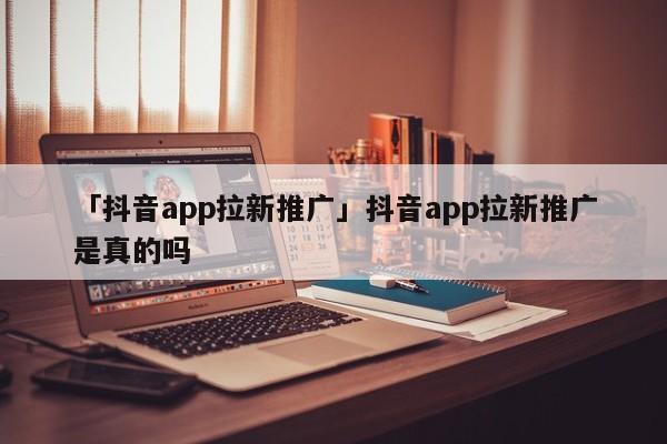 「抖音app拉新推廣」抖音app拉新推廣是真的嗎