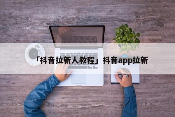 「抖音拉新人教程」抖音app拉新