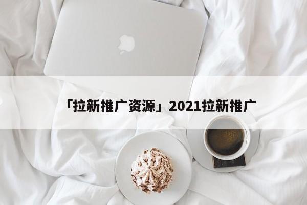 「拉新推廣資源」2021拉新推廣