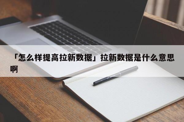 「怎么樣提高拉新數(shù)據(jù)」拉新數(shù)據(jù)是什么意思啊