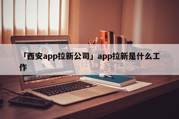 「西安app拉新公司」app拉新是什么工作