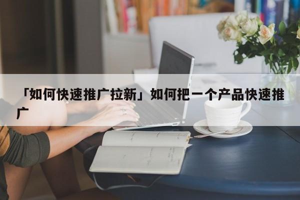 「如何快速推廣拉新」如何把一個(gè)產(chǎn)品快速推廣