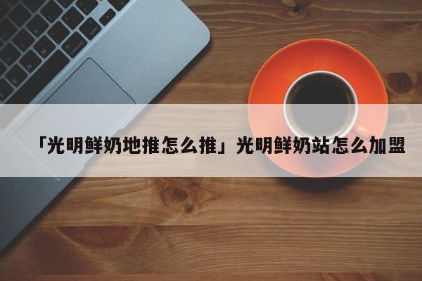 「光明鮮奶地推怎么推」光明鮮奶站怎么加盟