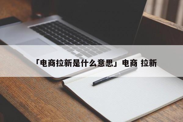 「電商拉新是什么意思」電商 拉新