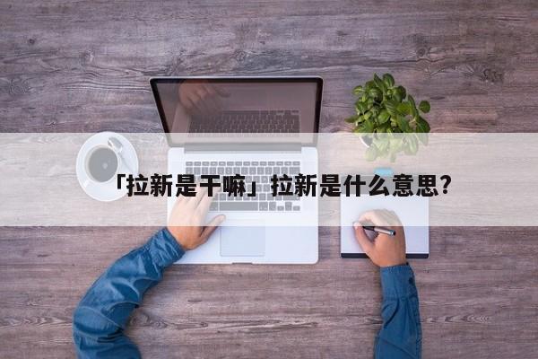 「拉新是干嘛」拉新是什么意思?