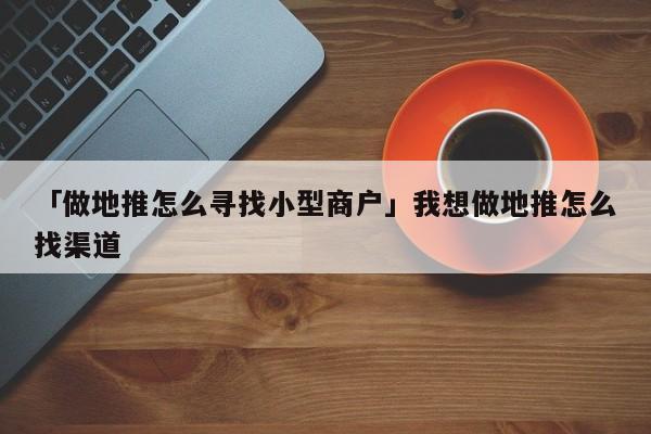 「做地推怎么尋找小型商戶」我想做地推怎么找渠道