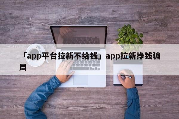 「app平臺拉新不給錢」app拉新掙錢騙局