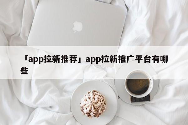 「app拉新推薦」app拉新推廣平臺有哪些