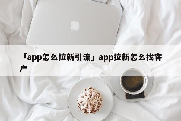 「app怎么拉新引流」app拉新怎么找客戶