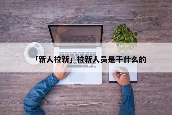 「新人拉新」拉新人員是干什么的