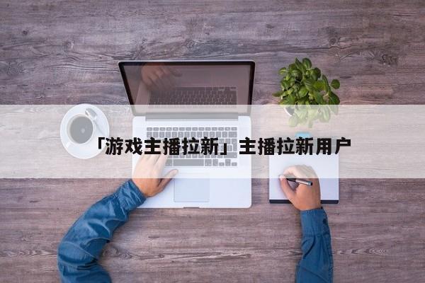 「游戲主播拉新」主播拉新用戶