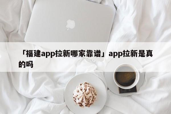 「福建app拉新哪家靠譜」app拉新是真的嗎