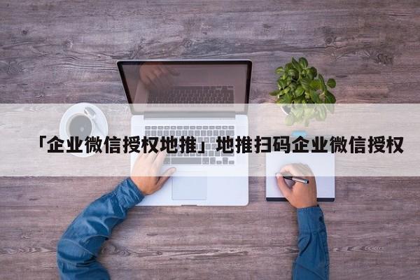 「企業(yè)微信授權地推」地推掃碼企業(yè)微信授權