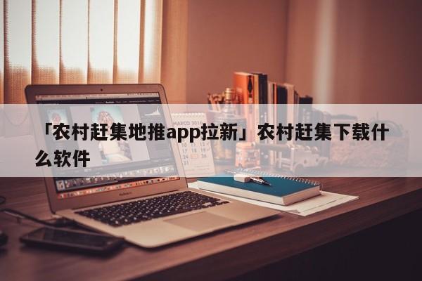 「農(nóng)村趕集地推app拉新」農(nóng)村趕集下載什么軟件