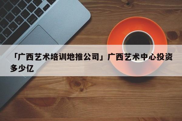 「廣西藝術培訓地推公司」廣西藝術中心投資多少億