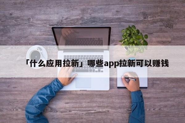 「什么應(yīng)用拉新」哪些app拉新可以賺錢