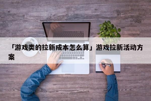 「游戲類的拉新成本怎么算」游戲拉新活動方案