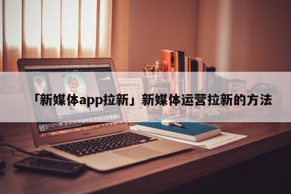 「新媒體app拉新」新媒體運(yùn)營拉新的方法