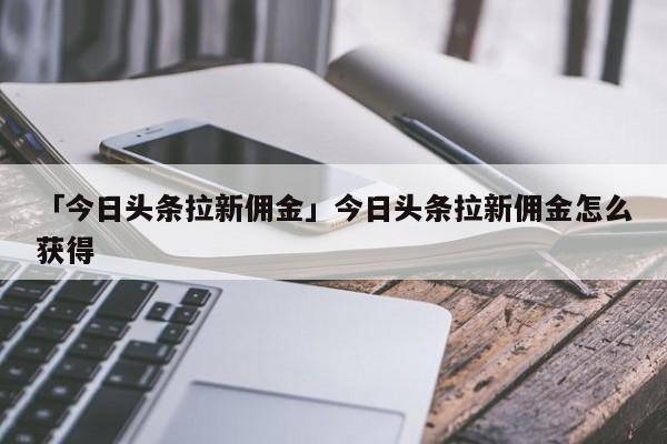 「今日頭條拉新傭金」今日頭條拉新傭金怎么獲得