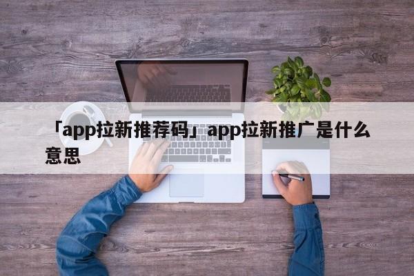 「app拉新推薦碼」app拉新推廣是什么意思