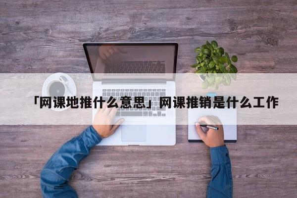 「網(wǎng)課地推什么意思」網(wǎng)課推銷是什么工作