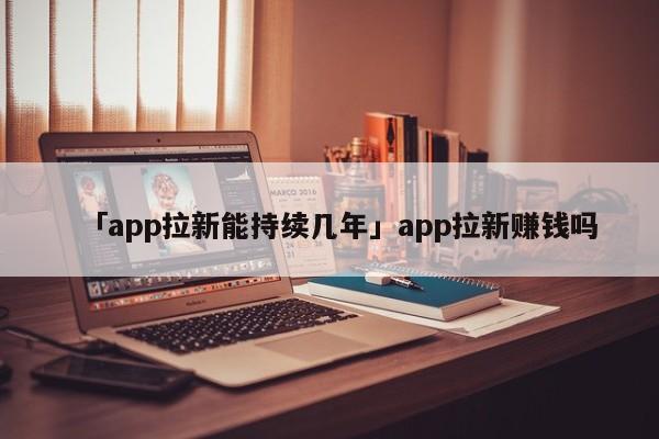 「app拉新能持續(xù)幾年」app拉新賺錢嗎